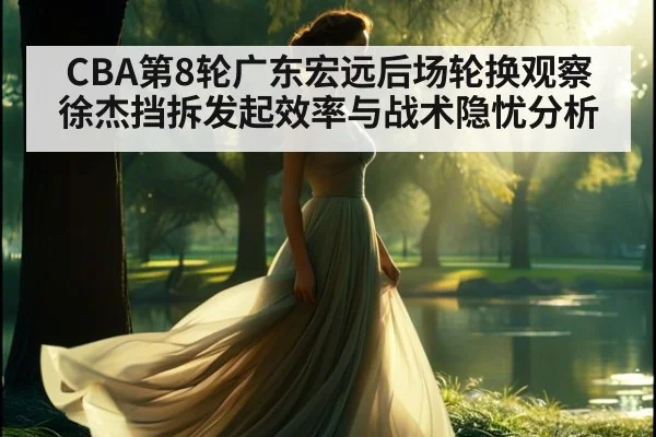 CBA第8轮广东宏远后场轮换观察 徐杰挡拆发起效率与战术隐忧分析（jiuyouhui）